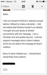 Email sent to my colleague Noah from a rescinding donor: "I did not research Kristine's website enough before I offered to make a donation. I did not realize that Kristine herself is an atheist. I thought she just spoke at atheist conventions with her message. I am Christian first and prolife second. I cannot support messages about unborn babies which do not attach the message of God's creation."